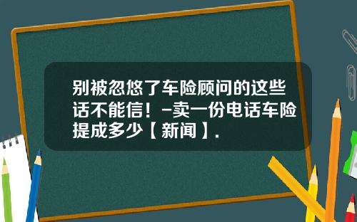 别被忽悠了车险顾问的这些话不能信！-卖一份电话车险提成多少【新闻】.