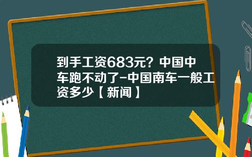 到手工资683元？中国中车跑不动了-中国南车一般工资多少【新闻】