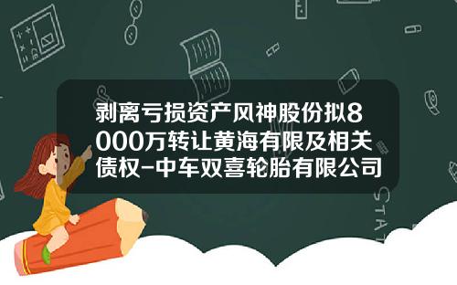 剥离亏损资产风神股份拟8000万转让黄海有限及相关债权-中车双喜轮胎有限公司公司新闻