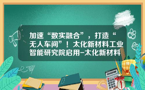加速“数实融合”，打造“无人车间”！太化新材料工业智能研究院启用-太化新材料有限公司地址是多少