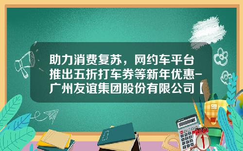 助力消费复苏，网约车平台推出五折打车券等新年优惠-广州友谊集团股份有限公司【新闻】.