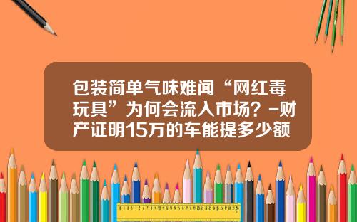 包装简单气味难闻“网红毒玩具”为何会流入市场？-财产证明15万的车能提多少额度