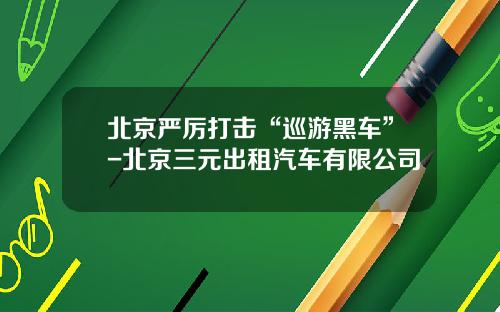 北京严厉打击“巡游黑车”-北京三元出租汽车有限公司