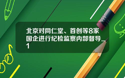 北京对同仁堂、首创等8家国企进行纪检监察内部督导_1
