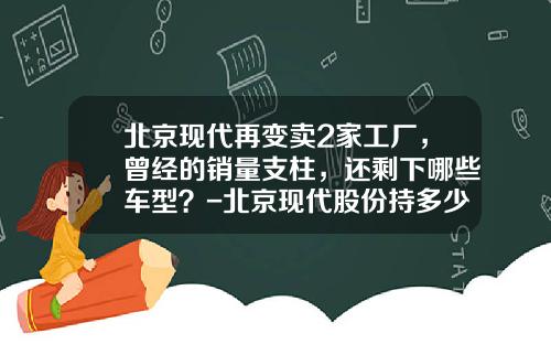 北京现代再变卖2家工厂，曾经的销量支柱，还剩下哪些车型？-北京现代股份持多少股份【新闻】.