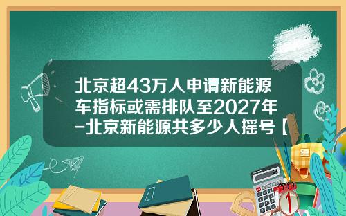 北京超43万人申请新能源车指标或需排队至2027年-北京新能源共多少人摇号【新闻】.