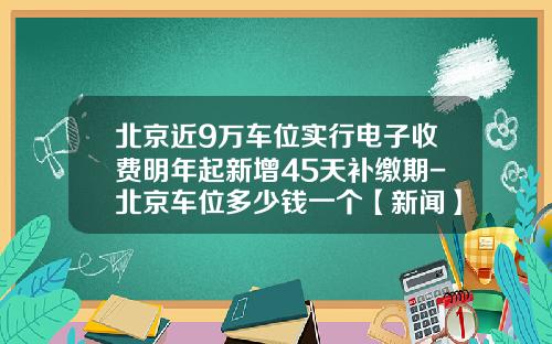 北京近9万车位实行电子收费明年起新增45天补缴期-北京车位多少钱一个【新闻】.