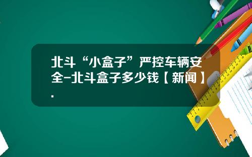 北斗“小盒子”严控车辆安全-北斗盒子多少钱【新闻】.