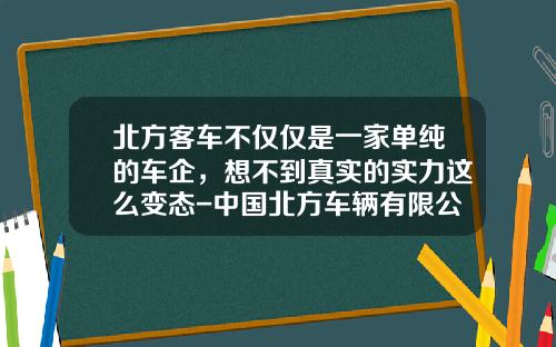 北方客车不仅仅是一家单纯的车企，想不到真实的实力这么变态-中国北方车辆有限公司【新闻】.