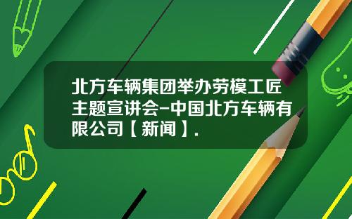 北方车辆集团举办劳模工匠主题宣讲会-中国北方车辆有限公司【新闻】.