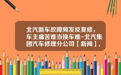 北汽新车故障频发反复修，车主痛苦难当换车难-北汽集团汽车修理分公司【新闻】.