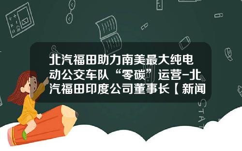 北汽福田助力南美最大纯电动公交车队“零碳”运营-北汽福田印度公司董事长【新闻】.