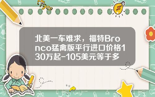 北美一车难求，福特Bronco猛禽版平行进口价格130万起-105美元等于多少人民币【新闻】.