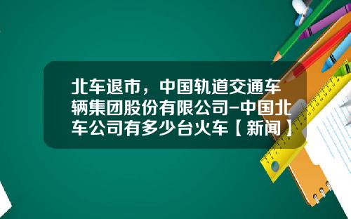 北车退市，中国轨道交通车辆集团股份有限公司-中国北车公司有多少台火车【新闻】.