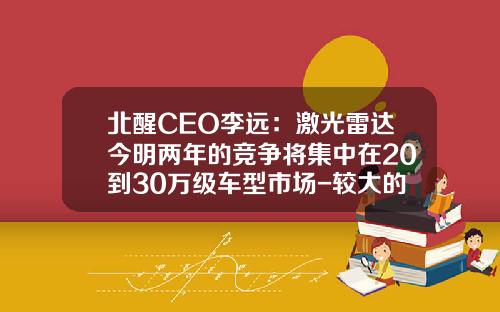 北醒CEO李远：激光雷达今明两年的竞争将集中在20到30万级车型市场-较大的雷达公司【新闻】.