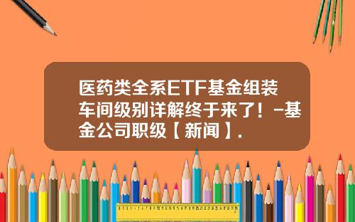 医药类全系ETF基金组装车间级别详解终于来了！-基金公司职级【新闻】.
