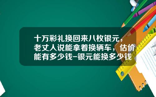 十万彩礼换回来八枚银元，老丈人说能拿着换辆车，估价能有多少钱-银元能换多少钱【新闻】.