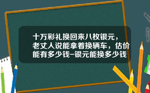 十万彩礼换回来八枚银元，老丈人说能拿着换辆车，估价能有多少钱-银元能换多少钱