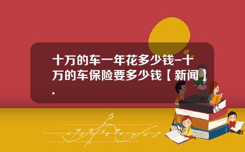 十万的车一年花多少钱-十万的车保险要多少钱【新闻】.