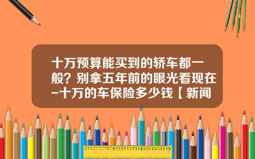 十万预算能买到的轿车都一般？别拿五年前的眼光看现在-十万的车保险多少钱【新闻】.