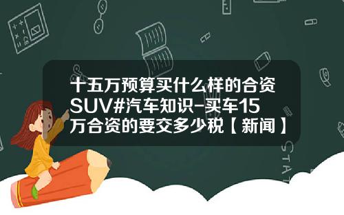 十五万预算买什么样的合资SUV#汽车知识-买车15万合资的要交多少税【新闻】.