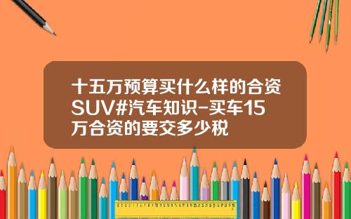 十五万预算买什么样的合资SUV#汽车知识-买车15万合资的要交多少税