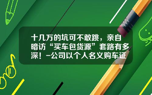 十几万的坑可不敢跳，亲自暗访“买车包货源”套路有多深！-公司以个人名义购车证明怎么写【新闻】.