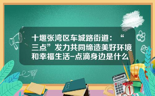 十堰张湾区车城路街道：“三点”发力共同缔造美好环境和幸福生活-点滴身边是什么公司【新闻】.