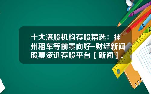十大港股机构荐股精选：神州租车等前景向好-财经新闻股票资讯荐股平台【新闻】.