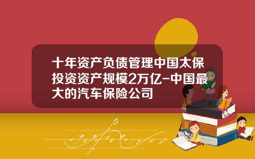 十年资产负债管理中国太保投资资产规模2万亿-中国最大的汽车保险公司