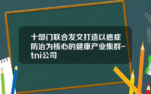 十部门联合发文打造以癌症防治为核心的健康产业集群-tni公司