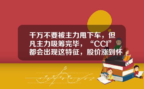 千万不要被主力甩下车，但凡主力吸筹完毕，“CCI”都会出现这特征，股价涨到怀疑人生-股票cci指标参数一般为多少【新闻】.