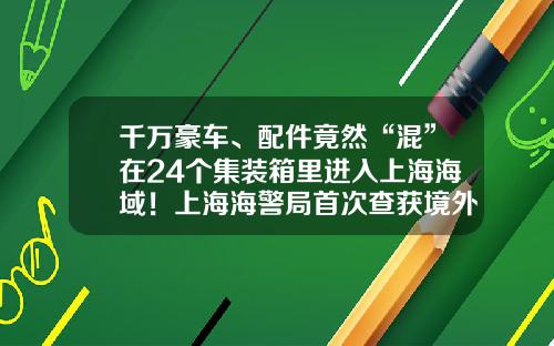 千万豪车、配件竟然“混”在24个集装箱里进入上海海域！上海海警局首次查获境外整车走私入境-路上的豪车有多少走私【新闻】.