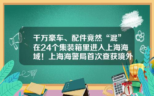 千万豪车、配件竟然“混”在24个集装箱里进入上海海域！上海海警局首次查获境外整车走私入境-路上的豪车有多少走私
