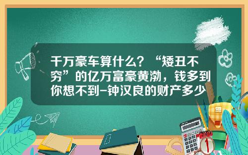 千万豪车算什么？“矮丑不穷”的亿万富豪黄渤，钱多到你想不到-钟汉良的财产多少【新闻】.