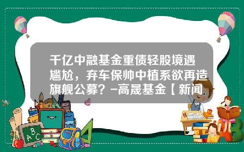 千亿中融基金重债轻股境遇尴尬，弃车保帅中植系欲再造旗舰公募？-高晟基金【新闻】.