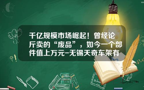 千亿规模市场崛起！曾经论斤卖的“废品”，如今一个部件值上万元-无锡天奇车架有限公司【新闻】.