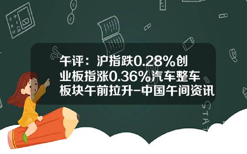 午评：沪指跌0.28%创业板指涨0.36%汽车整车板块午前拉升-中国午间资讯股票行情分析【新闻】.