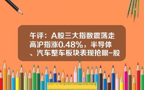 午评：A股三大指数震荡走高沪指涨0.48%，半导体、汽车整车板块表现抢眼-股票热点实战资讯指数