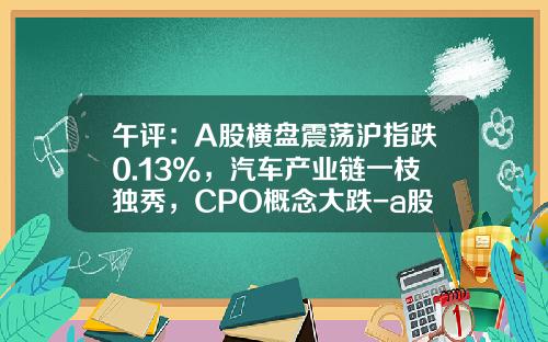 午评：A股横盘震荡沪指跌0.13%，汽车产业链一枝独秀，CPO概念大跌-a股市场股票资讯