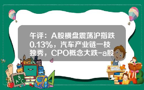 午评：A股横盘震荡沪指跌0.13%，汽车产业链一枝独秀，CPO概念大跌-a股股票资讯