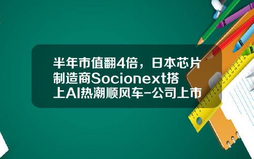 半年市值翻4倍，日本芯片制造商Socionext搭上AI热潮顺风车-公司上市后市值能翻多少倍【新闻】.