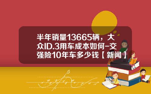半年销量13665辆，大众ID.3用车成本如何-交强险10年车多少钱【新闻】.