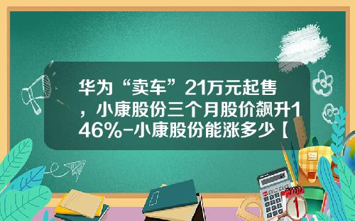 华为“卖车”21万元起售，小康股份三个月股价飙升146%-小康股份能涨多少【新闻】.