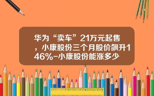 华为“卖车”21万元起售，小康股份三个月股价飙升146%-小康股份能涨多少