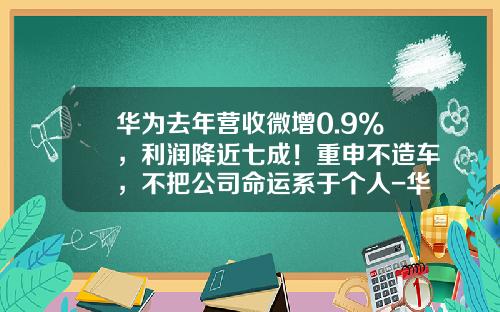 华为去年营收微增0.9%，利润降近七成！重申不造车，不把公司命运系于个人-华为企业上市了得多少钱啊