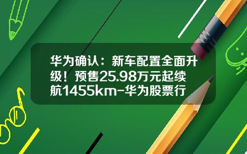 华为确认：新车配置全面升级！预售25.98万元起续航1455km-华为股票行情资讯【新闻】.