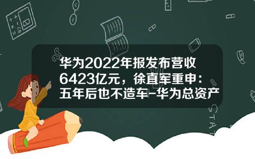 华为2022年报发布营收6423亿元，徐直军重申：五年后也不造车-华为总资产有多少【新闻】.
