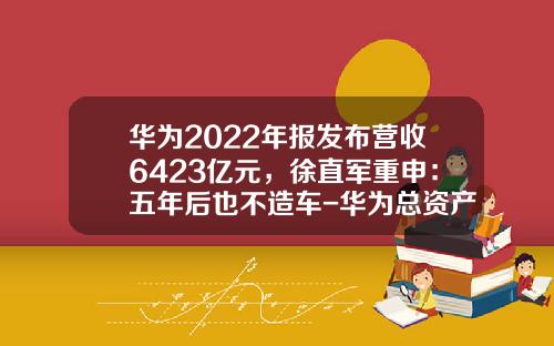 华为2022年报发布营收6423亿元，徐直军重申：五年后也不造车-华为总资产有多少