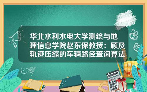 华北水利水电大学测绘与地理信息学院赵东保教授：顾及轨迹压缩的车辆路径查询算法.测绘学报《测绘学报》2023年第3期-450009基金【新闻】.